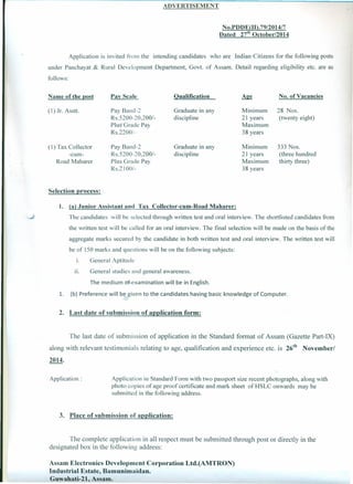 ADVERTISEMENT
No.PDDE(ID.79/201417
Dated 27th October/2014
Application is invited from the intending candidates who are Indian Citizens for the following posts
under Panchayat & Rural Development Department, Govt. of Assam. Detail regarding eligibility etc. are as
follows:
Name of the post Pay Scale Qualification No. of Vacancies
(1) Jr. Asstt. Pay Band-2
Rs.5200-20,2001-
Plus Grade Pay
Rs.2200/-
Graduate in any
discipline
Minimum
21 years
Maximum
38 years
28 Nos.
(twenty eight)
(1) Tax Collector
-cum-
Road Maharer
Pay Band-2
Rs.5200-20,2001-
Plus Grade Pay
RS.21001-
Graduate in any
discipline
Minimum
21 years
Maximum
38 years
333 Nos.
(three hundred
thirty three)
Selection process:
1. (a) Junior Assistant and Tax Collector-cum-Road Maharer:
The candidates will be selected through written test and oral interview. The shortlisted candidates from
the written test will be called for an oral interview. The final selection will be made on the basis of the
aggregate marks secured by the candidate in both written test and oral interview. The written test will
be of 150 marks and questions will be on the following subjects:
I. General Aptitude
II. General studies and general awareness.
The medium of examination will be in English.
1. (b) Preference will be given to the candidates having basic knowledge of Computer.
2. Last date of submission of application form:
The last date of submission of application in the Standard format of Assam (Gazette Part-IX)
along with relevant testimonials relating to age, qualification and experience etc. is ze'" November/
2014.
Application: Application in Standard Form with two passport size recent photographs, along with
photo copies of age proof certificate and mark sheet of HSLC onwards may be
submitted in the following address.
3. Place of submission of application:
The complete application in all respect must be submitted through post or directly in the
designated box in the following address:
Assam Electronics Development Corporation Ltd.(AMTRON)
Industrial Estate, Bamunimaidan.
Guwahati-21, Assam.
 