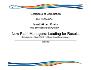 Certificate of Completion
This certifies that
Ismail Akram Khairy
Has successfully completed
New Plant Managers: Leading for Results
Completed on 24/Jun/2015 11:12 AM Africa/Johannesburg
Instructor
 