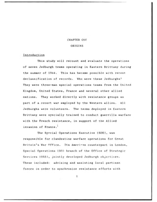 CHAPTER ONE

                                                   ORIGINS


Introduction

              This study will                recount and evaluate                the operations

of seven Jedburgh                teams operating              in    Eastern Brittany during

the summer of               1944.        This has became            possible with recent

declassification               of       records.          Who were    these Jedburghs?

They were three-man special                         operations        teams      from the United

Kingdom,           United States,            France and           several    other allied

nations.            They worked directly                   with resistance groups as

part of a covert war employed                             by the Western allies.                     All

Jedburghs were               volunteers.            The teams deployed                  in    Eastern

Brittany were               specially trained               to conduct       guerrilla             warfare

with the French               resistance,            in    support of the Allied

invasion of France.I

              The Special               Operations         Executive    (SOE),           was

responsible           for clandestine               warfare        operations           for Great

Britain's           War Office.            Its     Ameri-Rn counterpart                  in      London,

Special       Operations            (SO)     branch of        the Office of Strategic

Services           (OSS),     jointly       developed         Jedburgh       objectives.

These       included:          advising           and assisting        local          partisan

forces       in     order     to synchronize               resistance       efforts           with
 