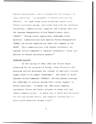 theater- headquarters,                and      to arrange         for the         restippiy       of

aVMs ,     mun it inns,         -,d equipment         to suista in         part    i san war

efforts.            .j-Q
                       •.,rgh     teams would establish                   contact         with

French -esistance               groups,        providing         them with the             necessary

leaiership,           communications,            supplies         and     linking        them with

the Supreme Headquarters                    Allied Expeditionary                   Force

(SHAEF).            During      covert operations,               Jedburghs would

maintain            communications with Special                        Forces Headquarters

(SFHQ),        an allied        organization          under       the command of             the

SHAEF.        This communications                link helped             coordinate         the

Supreme        Allied Commander's               (General         Eisenhower)             intent       and

desires        to French        resistance        leaders. 4


Jedburgh        Concept

               In    the spring of 1942,              when the Allies began

preparing           for an      invasion of Europe,               Great      Britain's           SOE

planning        section developed               the concept             of specially         trained

teams--later            to be named         "Jedburghs."               The Chief of Staff,

Supreme Allied Commander                    (COSSAC),           devised phased             taskings

for Jedburghs             to execute        during      their          covert support            to

French partisans.                In   phase one,         SOE would organize

resistance           forces     and direct        attacks on enemy rail                     and

signal        communications.             In    phase    two      it    would provide             guides

for British           ground      forces,       and organize             raiding partioes,

which would penetrate                 German      lines.




                                                  2
 
