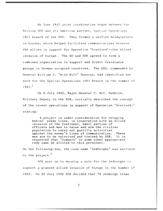 By June       1942   joint          coordination              began        between     the

Rr-itish SOP and            its American            partner,           Special           Oper-ations

(SO)       branch of       the OSS.         They        formed a unified                  headquarters

in     London,      which helped           facilitate               communications               between

the allies          in   support      for Operation                  "Overlord"--the               Allied

invasion          of Europe.       The      SO and SOE agreed                     to form a

combined          organization        to support               and direct           resistance

groups       in    German occupied            countries.               The OSS,           commanded        by

General       William J.          "Wild Bill"               Donovan,        had     identified        the

need       for the Special         Operations                (SO)     Branch        in    the summer of

1941.

              On 6 July        1942,       Major General               C.    McV.        Gubbins,

Military          Deputy    to the SOE,            initially           described           the concept

of the       covert operations               in    support of Operation                      "Overlord,"

stating:

                   A project is under consideration for dropping
           behind      enemy lines, in cooperation with an Allied
           invasion of the Continent, small parties           of
           officers     and men to raise    and arm the civilian
           population to carry out guerill&        activities
           against the enemy's lines        of communication.    These
           men are to be recruited and trained by SOE.           It is
           requested that "Jumpers" or some other appropriate
           code name be alloted      to this   personnel.t

On the       following day,           the code name                  "Jedburghs"           was     ascribed

to the project.

              SOE went       on    to develop               a role     for    the Jedburghs            to

support       a planned       Allied invasion of                      Europe        in    the summer of

1943.        On 22 July        1942 SOE decided                     that    70 Jedburgh            teams



                                                        3
 
