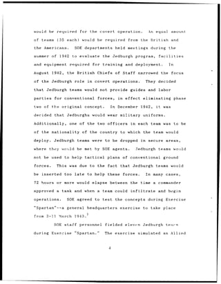 would be      required       for the covert             operation.             An equal           amount

of teams      (35    each)     would be        required         from the British                  and

the Americans.            SOE departments              held meetings during the

summer of 1942           to evaluate         the Jedburgh program,                       facilities

and equipment         required          for training          and deployment.                    In

August      1942,    the British          Chiefs of Staff narrowed                        the         focus

of the Jedburgh           role     in    covert operations.                   They decided

that      Jedburgh    teams would not provide                    guides and labor

parties      for conventional             forces,       in    effect      eliminating                 phase

two of the original               concept.       In     December         1942,      it      was

decided      that Jedburghs would wear military                           uniforms.

Additionally,         one    of the two officers                 in     each team was to be

of the nationality             of the country            to which the              team would

deploy.      Jedburgh       teams were         to be dropped             in    secure         areas,

where      they would be met by SOE agents.                            Jedburgh          teams would

not be used         to help tactical            plans of conventional                       ground

forces.       This was due to the               fact     that Jedburgh              teams would

be inserted         too late       to help these             forces.          In   many cases,

72 hours or more would elapse between                            the time a commander

approved      a task and when a team could                       infiltrate              and begin

operations.          SOE agreed to test                the concepts            during         Exercise

"Spartan"--a general              headquarters           exercise         to take place

from 3-I1      March      1943.

             SOE staff       personnel         fielded eleven             Jedburgh            tears

during      Exercise      "Spartan."          The exercise              simulated an Allied



                                                 4
 