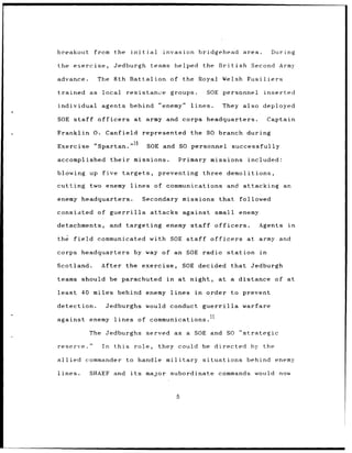 breakout      from the initial               invasion bridgehead                          area.       During

the exercise,         Jedburgh            teams helped the British                          Second Army

advance.       The 8th Battalion of the Royal                               Welsh Fusiliers

trained as       local        resistance       groups.            SOE personnel                    inserted

individual agents behind "enemy"                         lines.             They also deployed

SOE staff      officers           at army and corps headquarters.                                   Captain

Franklin 0. Canfield                    represented      the SO branch during

Exercise      "Spartan." 10              SOE and SO personnel                     successfully

accomplished         their        missions.         Primary missions included:

blowing up five              targets,       preventing three demolitions,

cutting      two enemy          lines      of communications and                          attacking           an

enemy headquarters.                     Secondary missions                 that          followed

consisted      of guerrilla               attacks against               small enemy

detachments,         and targeting enemy staff                         officers.              Agents           in

the field      communicated with SOE staff                            officers             at army and

corps    headquarters             by way of an SOE radio station                              in

Scotland.       After the exercise,                    SOE decided                that      Jedburgh

teams should be parachuted                    in    at night,              at a distance of at

least    40 miles behind enemy lines                      in      order to prevent

detection.        Jedburghs would conduct                      guerrilla                 warfare
                                                                  1
against      enemy lines              of communications.               1

            The Jedburghs served                   as a SOE and SO "strategic

reserve."       In    this        role,     they    could be directed by the

allied      commander to handle military                       situations                  behind enemy

lines.       SHAEF and          its     major subordinate                  commands would now



                                                   5
 