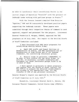 be able to synchronize their conventional forces        in the

initial stages of Operation "Overlord" with the presence of
                                               France. 12
Jedburgh teams working with partisan groups in

        With the    lessons learned compiled from Exercise

"Spartan,"    SOE and SO concurrently developed position papers

supporting the Jedburgh concept.      These papers were

submitted through their respective chains of command to seek

approval,    support and personnel   for the project.   Lieutenant

General Frederick E. Morgan, COSSAC, approved the SOE

proposals on 19 July 1943.     His report to the British Chiefs

of Staff Committee concluded:

        I have discussed with SOE their proposals for
    establishing shortly before D-day:

        a.  Small SOE staffs and Signal Sections at
    Headquarters of Armies, and SOE representatives at
    Headquarters of Army Groups and of the Supreme
    Commander, for controlling resistance groups.

        b.  Reserve teams of personnel (JEDBURGHS) to
    be kept in this country for use after D-day, to
    provide, if necessary, suitable leadership and
    equipment for those resistance groups found to be
    in need of them.

        I have agreed in principle to these proposals,
    and request that the Chiefs of Staff instruct the
    War Office to prepare the detailed establishments
    and arrange at the appropriate time,
                                         for th I'
    transfer of SOE of any personnel necessary.'

General Morgan's request was approved by the British Chiefs

of Staff Committee on 21    July 1943. 14

        Meanwhile, Lieutenant General Jacob L. Devers,           the

European Theater Commander, United States Army (ETOUSA),



                                 6
 