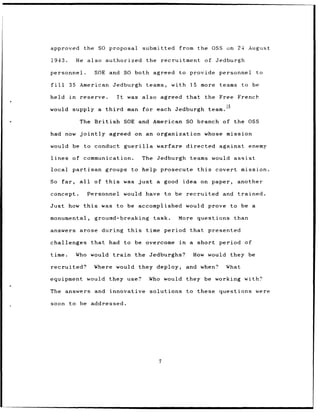 approved          the SO proposal            submitted        from the OSS on 24 August

1943.          He also authorized                 the recruitment         of     Jedburgh

personnel.              SOE and SO both agreed to provide personnel                                to

fill      35 American Jedburgh                    teams,    with 15 more teams to be

held      in    reserve.          It    was also agreed            that       the Free     French

would supply a third                    man for each Jedburgh                 team. 1 5

                The British            SOE and American SO branch of the OSS

had now jointly                 agreed on an organization                 whose mission

would be to conduct guerilla                         warfare       directed against              enemy

lines      of communication.                 The Jedburgh            teams would assist

local partisan                 groups to help prosecute                this      covert mission.

So      far,    all     of this        was just      a good        idea on paper,         another

concept.              Personnel would have                to be    recruited and trained.

Just how this                 was to be accomplished               would prove to be a

monumental,             ground-breaking             task.     More     questions          than

answers         arose during this                 time period that presented

challenges             that     had to be overcome            in    a short period of

time.          Who would train            the Jedburghs?             How would they be

recruited?              Where would they deploy,                   and when?         What

equipment would they use?                          Who would they be working with?

The      answers and            innovative         solutions to these questions were

soon      to be addressed.




                                                      7
 