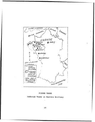 "PS                                I    I




                   lPA/)S



                        poaM
                         -7AK
Y ",           U P•,4.1ES
                      Sg,        t<



       r    -~ -       a S'#    A'
                                      6
                                          (




                        SIK                                  !


                               Z              R    H
   edurg                       Say                 an



                                              IO
                 7a-                                    A/




                               FIGURE THREE
Jedburgh Teams in Eastern Brittany




                                              10
 