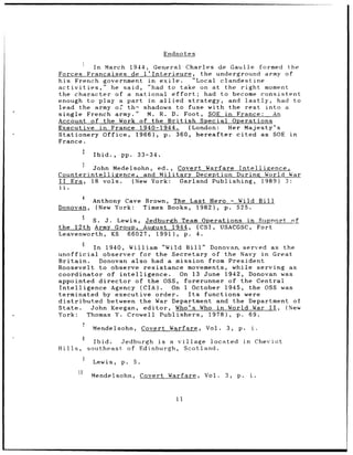 Endnotes

             In March 1944, General Charles de Gaulle formed the
Forces Francaises de l'Interieure,       the underground army of
his French government in exile.       "Local clandestine
activities,"     he said, "had to take on at the right moment
the character of a national effort;       had to become consistent
enough to play a part in allied      strategy, and lastly,    had to
lead the army of th- shadows to fuse with the rest         into a
single French army."       M. R. D. Foot, SOE in France:     An
Account of the Work of the British       Special Operations
Executive in France 1940-1944.       (London:   Her Majesty's
Stationery Office, 1966), p. 360, hereafter       cited as SOE in
France.
              Ibid.,   pp.        33-34.

        John Medelsohn, ed., Covert Warfare Intelligence,
Counterintelligence, and Military Deception During World War
II Era, 18 vols.   (New York: Garland Publishing, 1989) 3:
ii.

              Anthony Cave Brown, The Last Hero - Wild Bill
Donovan,       (New York:  Times Books, 1982), p. 525.
         5    S.
            J. Lewis, Jedburgh Team Operations in Support                                    nf
the 12th Army Group, August 1944, (CSI, USACGSC, Fort
Leavenworth, KS  66027,  1991), p. 4.
         6    In   1940,    William "Wild Bill" Donovan. served as                         the
unofficial      observer for the Secretary of the Navy in Great
Britain.       Donovan also had a mission from President
Roosevelt to observe resistance movements, while serving as
coordinator of intelligence.         On 13 June 1942, Donovan was
appointed director       of the OSS, forerunner of the Central
Intelligence Agency (CIA).        On 1 October 1945, the OSS was
terminated by executive order.         Its functions were
distributed      between the War Department and the Department of
State.       John Keegan, editor,   Who's Who in World War II, (New
York:       Thomas Y. Crowell Publishers, 1978), p. 69.
              Mendelsohn,          Covert Warfare,    Vol.   3,   p.        i.
              Ibid.   Jedburgh is a village located                    in        Cheviot
Hills,       southeast of Edinburgh, Scotland.

              Lewis,   p.    5.
              Mendelsohn,         Covert Warfare,     Vol.   3,   p.        i.



                                              11
 