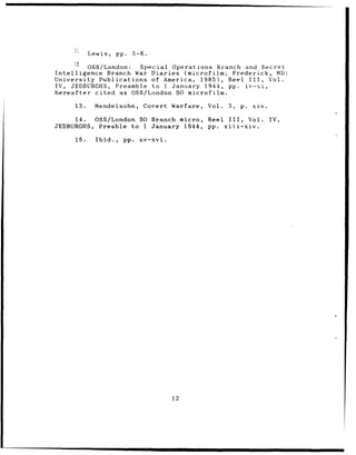 Lewis,     pp. 5-6.

         OSS/London:  Special Operations Branch and Secret
Intelligence Branch War Diaries (microfilm; Frederick, MD:
University Publications of America, 1985),  Reel III, Vol.
IV, JEDBURGHS, Preamble to 1 January 1944, pp. iv-xi,
hereafter cited as OSS/London SO microfilm.

     13.     Mendelsohn,       Covert Warfare,   Vol.   3,   p.    xiv.

     14.  OSS/London SO Branch micro,            Reel III,        Vol.    IV,
JEDBURGHS, Preable to 1 January 1944,            pp. xiii-xiv.

     15.     Ibid.,     pp.   xv-xvi.




                                        12
 
