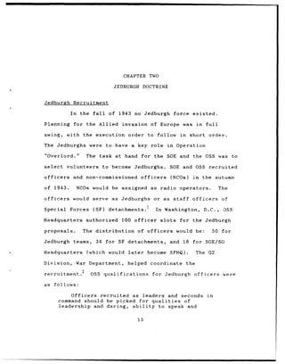 CHAPTER TWO

                                   JEDBURGH         DOCTRINE


Jedburgh       Recruitment

              In    the fall     of 1943 no Jedburgh                     force existed.

Planning       for the Allied           invasion of Europe                   was in          full

swing,       with the execution order to follow                            in     short order.

The Jedburghs were              to have a key role                  in    Operation

"Overlord."           The task at hand           for the SOE and the OSS was                                   to

select       volunteers        to become     Jedburghs.                 SOE and OSS           recruited

officers       and non-commissioned             officers                (NCOs)     in    the autumn

of 1943.           NCOs would be assigned as                    radio operators.                        The

officers       would     serve as Jedburghs             or as staff                officers              of

Special       Forces     (SF)    detachments.1             In     Washington,            D.C.,           OSS

Headquarters          authorized        100 officer             slots      for the Jedburgh

proposals.           The distribution          of officers                would be:                50    for

Jedburgh teams,            34 for SF detachments,                       and 16 for SOE/SO

Headquarters          (which     would later          become SFHQ).                    The    G2

Division,          War Department,        helped       coordinate                the

recruitment.2           OSS qualifications             for Jedburgh                officers              were

as   follows:

               Officers recruited as leaders and seconds                                      in
           command should be picked for qualities  of
           leadership and daring, ability  to speak and

                                               13
 