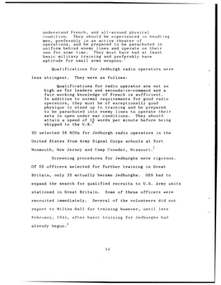 understand French, and all-around physical
       condition.     They should be experienced in handling
       men, preferably in an active theater         of
       operations, and be prepared to be parachuted in
       uniform behind enemy lines and operate on their
       own for some time.         They must have had at least
       basic military    training     and prefprably have
       aptitude for small arms weapons.

            Qualifications          for Jedburgh          radio operators          were

less   stringent.         They were as follows:

              Qualifications for radio operator are not so
       high as for leaders and seconds-in-command and a
       fair   working knowledge of French is sufficient.
       In addition to normal requirements for good radio
       operators, they must be of exceptionally good
       physique to stand up to training and be prepared
       to be parachuted into enemy lines to operate their
       sets   in open under war conditions.  They should
       attain   a speed of 14 words per minute before being
       shipped to the U.K.

SO selected          56 NCOs for Jedburgh            radio operators          in     the

United States from Army Signal Corps                          schools at Fort

Monmouth,       New Jersey and Camp Crowder,                   Missouri.

            Screening       procedures       for Jedburghs were rigorous.

Of 55 officers          selected     for further training             in     Great

Britain,      only 35 actually          became      Jedburghs.        OSS had to

expand the search            for qualified         recruits       to U.S.     Army units

stationed       in   Great Britain.          Some of these officers                were

recruited       immediately.         Several       of the volunteers           did not

report    to Milton Hall          for training          however,     until     late

February,       1944,    after    basic      training         for Jedburghs had

already begun.




                                              14
 