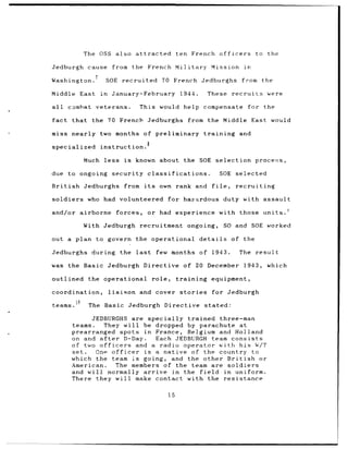 The OSS also attracted                     ten French             officers         to the

Jedburgh cause             from          the French Military             Mission            in

Washington.               SOE recruited            70 French Jedburghs                     from the

Middle East          in    January-February               1944.        These         recruits       were

all       combat    veterans.             This would help             compensate             for the

fact that          the 70 French Jedburghs                    from the Middle East would

miss nearly          two months            of preliminary             training             and
                                            8
specialized          instruction.

              Much less             is   known about        the SOE selection                    process,

due to ongoing             security classifications.                            SOE selected

British       Jedburghs             from its      own rank and file,                   recruiting

soldiers       who had volunteered                  for hazardous                duty with assault

and/or airborne              forces,        or had experience                 with those units.ý

              With Jedburgh               recruitment         ongoing,           SO and SOE worked

out a plan to govern                     the operational            details          of the

Jedburghs          during      the last          few months of            1943.            The   result

was the Basic             Jedburgh Directive of 20 December                                 1943,   which

outlined       the operational                  role,    training        equipment,

coordination,             liaison         and cover       stories        for Jedburgh

teams.         The    Basic Jedburgh               Directive          stated:

                 JEDBURGHS are specially     trained three-man
           teams.    They will be dropped by parachute at
           prearranged spots in France, Belgium and Holland
           on and after    D-Day.   Each JEDBURGH team consists
           of two officers    and a radio operator with his W/T
           set.   One officer    is a native of the country to
           which the team is going, and the other British        or
           American.     The members of the team are soldiers
           and will normally arrive in the field       in uniform.
           There they will make contact with the resistance

                                                    15
 
