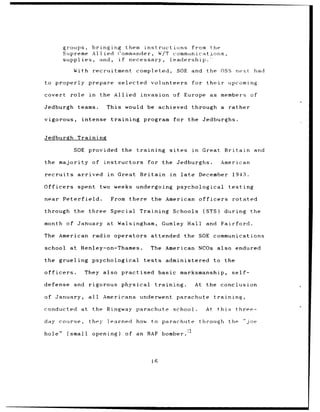 groups, bringing them instructions  from the
            Supreme Allied Commander, W/T communicatjoris,
            supplies, and, if necessary, leadership.>
               With recruitment            completed,              SOE and          the OSS next                had

to properly prepare                 selected     volunteers                 for their              upcoming

covert role           in    the Allied      invasion              of Europe as                members of

Jedburgh        teams.        This would be             achieved            through a rather

vigorous,        intense        training      program for the Jedburghs.


Jedburgh Training

               SOE provided          the   training          sites          in    Great        Britain and

the majority of              instructors         for the Jedburghs.                           American

recruits        arrived       in    Great Britain             in     late        December            1943.

Officers        spent two weeks undergoing                         psychological                   testing

near Peterfield.                From there        the American                   officers           rotated

through        the three        Special     Training Schools                       (STS)       during          the

month        of January       at Walsingham,             Gumley Hall                and       Fairford.

The American            radio operators          attended             the SOE communications

school        at Henley-on-Thames.               The American NCOs also endured

the grueling psychological                    tests        administered                  to    the

officers.            They also practised               basic marksmanship,                          self-

defense        and    rigorous       physical         training.              At the conclusion

of January,           all    Americans      underwent              parachute             training,

conducted        at     the Ringway parachute                     school.           At      this      three-

day    course,        they    learned      how    to parachute                   through the                 "joe

hole"        (small     opening)       of an RAF bomber.




                                                  16
 