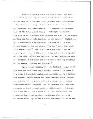 With            preliminary                  training                   behind                them,             and       with           a

new        set        of        "jump          wings,              Jedburgh                   volunteers                        reported                  to

Milton             Hall           on 5         February              1944           to        begin               their              specialized

and        technical                     training.                 Milton Hall                         is         located               outside

Peterborough,                          Northamptonshire.                                 It       remains                     the       ancestral

home         of        the        Fitzwilliam                    family.                 Jedburghs                        conducted

training                 at       this         estate;             with weapons                             training                   in     the         sunken
                                                                                                                                13
garden,               and        Morse           code       training                 in         the dairy.                               British                   and

Dutch            volunteers                    also        conducted                 training                       at        this          site.

French               recruits               did       not        arrive             from          the Middle                          East           until

late         March,               1944.14             The        target             date          for             completion                        of

training                was           1 April            1944,            with       1 May                  set          as     the         projected

date         for         D-Day by                SOE and             the       OSS.               It         was          imperative                      that

all        American and                        British             officers                   have            a    working                  knowldege

of     the French                        language           and           customs.

                      Operational                     training                for        the Jedburghs                                began              on    21

February                and           continued             until             D-Day.                   During                 this          phase             of

training,                  Milton              Hall        emphasized                    guerrilla                        warfare                   tactics

and        skills:                    enemy weapon                   use,           map         reading,                      agent           circuit

operations,                       intelligence,                      sabotage,                   escape                   and         evasion,

counterespionage,                                ambushes,                 use       of        couriers                       and       continued

emphasis                on        hand-to-hand                     combat.                    Additionally,                             Jedburghs

perfected                     their          French         speaking                 skills,                      Morse              code,           and

conducted                     long         road       marches.                 Jedburghs                          also          received

extensive                  briefings                  on    the           history              and           organization                            of       the



                                                                              17
 