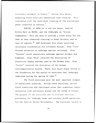 resistance          movement         in    France.                During    this          phase,

demanding         field      exercises emphasized                       team training.                  This

contrasted with              the     individual             training        of the preliminary
                                                  17
                                                 7
phase conducted              in    January.

               SOE/SO,       or SFHQ as it              was now known,                labeled

Milton Hall as              ME/65,        and the Jedburghs as                     "Allied

Commandoes."              This was done to provide a cover story                                    for the

Jeds as        they conducted              training          in    Great Britain,                 and    in

case of capture.18                 SOE developed                  four plans         involving

resistance coordination                      for northwest Europe.                          Plan "Vert"

focused        attention          on sabotage           against railroads.                        Plan

"Torture" would concentrate                           sabotage          against       bridges and

highways.           Plan "Blue"            entailed          the destruction of

electrical          supply systems used by the German Army.                                         Plan

"Violet"         involved         the disruption of the German

telecommunication                 system.         These           four major plans served                        as

the     foundation          for the series              of exercises               that      Jedburghs

undertook during              the spring              of 1944.19

               The field          exercises were               the most        important element

of operational              planning.           During these exercises,                           actual

field        conditions       and challenges                 arose that            simulated            likely

encounters with resistance                        groups          and    the enemy           in    France.

The purpose           of the exercises                 was to evaluate                tactical

procedures          for Jedburgh             teams and validate                    staff      operations

for the Special              Forces        Detachments.                 The exercises              varied         in



                                                       18
 