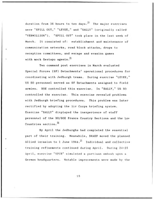 duration            from 36 hours to ten days.                   20
                                                                       The    major exercises

were        "SPILL OUT,"             "LEVEE,"         and "SALLY"       (originally           called

"VERMILLION").                 "SPILL      OUT"        took place       in    the     last    week of

March.         It     consisted          of:       establishment         and maintenance                   of

communication networks,                        road block attacks,              drops        to

reception committees,                     and escape and evasion games

with mock Gestapo                    agents. 2 1

               Two command post exercises                         in   March evaluated

Special        Forces         (SF)     Detachments'          operational            procedures             for

coordinating            with Jedburgh teams.                     During exercise              "LEVEE,"

US SO personnel                served as SF Detachments                      assigned to field

armies.         SOE controlled                 this     exercise.        In    "SALLY,"           US SO

controlled the exercise.                           This exercise         revealed problems

with Jedburgh briefing procedures.                                 This problem was                later

rectified            by adopting the Air Corps briefing                             system.

Exercise            "SALLY"     displayed             the inexperience          of staff

personnel            of the SO/SOE France Country Sections and the Low
                                 22
Countries            section.

              By April          the Jedburghs had                completed the essential

part of their            training.              Meanwhile,         SHAEF moved the planned

Allied invasion                to     1 June       1944.23       Individual         and collective

training        refinements              continued during April.                      During       24-25

April,       exercise          "SPUR"      simulated         a   partisan ambush upon a

German        headquarters.               Notable        improvements were               made by the




                                                        19
 
