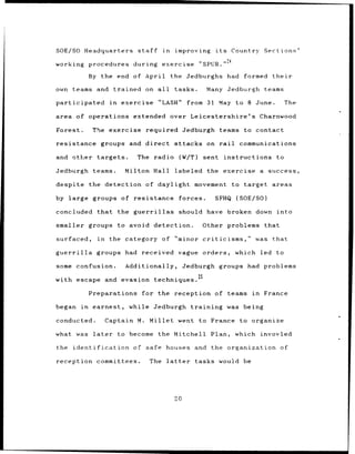 SOE/SO Headquarters                  staff       in    improving          its     Country     Sections'

working        procedures during                 exercise          "SPUR.''4

               By the end of April                    the Jedburghs              had formed     their

own teams and trained on all                           tasks.           Many Jedburgh teams

participated             in    exercise         "LASH"       from 31 May to 8 June.                   The

area of operations extended                           over Leicestershire's                  Charnwood

Forest.         The exercise            required Jedburgh                  teams to contact

resistance         groups and direct                   attacks on rail              communications

and    other targets.                The radio            (W/T)     sent instructions            to

Jedburgh        teams.          Milton Hall            labeled the              exercise a success,

despite        the detection of daylight movement to target                                     areas

by large groups of resistance                             forces.         SFHQ (SOE/SO)

concluded        that         the guerrillas              should have            broken down     into

smaller groups                to avoid        detection.            Other problems            that

surfaced,         in     the category of "minor criticisms,'                             was that

guerrilla        groups had received                      vague orders,            which led     to

some confusion.                 Additionally,               Jedburgh groups           had problems
                                                                   25
with escape             and evasion techniques.

               Preparations            for the reception of teams                       in    France

began in        earnest,          while Jedburgh              training          was being

conducted.              Captain M. Millet went                     to France        to organize

what was        later         to become         the Mitchell             Plan,     which invovled

the identification                 of safe houses and                    the organization            of

reception committees.                        The latter           tasks would be




                                                       20
 