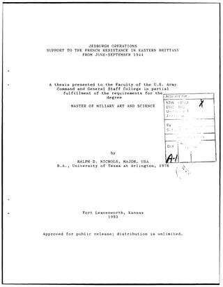 JEDBURGH OPERATIONS
 SUPPORT   TO THE       FRENCH RESISTANCE IN EASTERN                 BRITTANY
                       FROM JUNE-SEPTEMBER 1944




  A thesis        presented   to  the Faculty     of the   U.S.            Army
      Command and General Staff              College in partial
           fulfillment      of the   requirements      for the
                                   degree                                 AccCI1       or
                                                                           NTIS
                 MASTER OF MILIARY        ART AND        SCIENCE           DT,2   7Kl




                                                                            Ey


                                                by                        F        .




                    RALPH     D.   NICHOLS,   MAJOR,      USA
      B.A.,      University of Texas at Arlington,                    1976




                       Fort    Leavenworth,          Kansas
                                    1.993




Approved   for     public      release;   distribution          is   unlimited.
 
