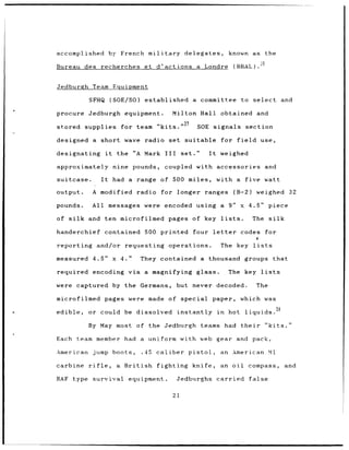 accomplished               by French military                    delegates,            known as           the

Bureau des recherches                       et d'actions                 a Londre       (BRAL).-


Jedburgh Team Equipment

             SFHQ (SOE/SO)                  established                 a committee          to select              and

procure Jedburgh                 equipment.                Milton Hall obtained and

stored      supplies for team "kits."27                                  SOE signals section

designed      a short wave radio                      set suitable                 for field            use,

designating           it     the "A         Mark III            set."        It    weighed

approximately               nine pounds,            coupled with accessories                              and

suitcase.        It         had a range of 500 miles,                             with a      five watt

output.       A modified              radio        for longer ranges                    (B-2)      weighed            32

pounds.       All messages were encoded using a 9"                                           x 4.5"         piece

of silk     and ten microfilmed                       pages of key lists.                        The silk

handerchief           contained 500 printed                             four letter          codes        for

reporting      and/or requesting operations.                                       The key       lists

measured 4.5"               x 4."      They contained a                      thousand groups that

required encoding via a magnifying glass.                                              The key          lists

were captured by the Germans,                               but never decoded.                     The

microfilmed pages were                       made of special                  paper,         which was

edible,     or could             be dissolved               instantly             in   hot    liquids.28

            By May most of the Jedburgh                                   teams had their                 "kits."

Each      team member            had a       uniform with web gear                       and pack,

American jump boots,                       .45   caliber           pistol,         an American              Ml

carbine rifle,               a   British         fighting               knife,     an oil      compass,             and

RAF type survival                 equipment.                Jedburghs             carried       false

                                                           21
 