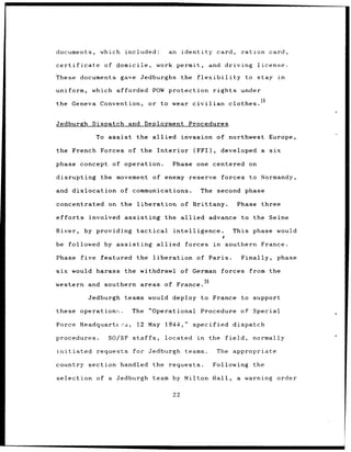 documents,            which included:                  an identity              card,          ration card,

certificate             of domicile,              work permit,              and driving            license.

These         documents gave Jedburghs                          the    flexibility              to stay        in

uniform,         which afforded POW protection                                 rights          under

the Geneva Convention,                      or to wear civilian                         clothes.


Jedburgh Dispatch and Deployment                                  Procedures

                     To assist         the allied               invasion        of northwest Europe,

the French Forces of the                          Interior            (FFI),         developed a         six

phase         concept of operation.                        Phase       one centered on

disrupting            the movement            of enemy reserve                       forces to Normandy,

and dislocation               of communications.                        The second phase

concentrated             on the        liberation               of Brittany.               Phase       three

efforts         involved assisting                    the allied            advance to the Seine

River,         by providing            tactical            intelligence.                 This phase would

be followed             by assisting              allied         forces        in     southern France.

Phase         five    featured the            liberation               of Paris.               Finally,        phase

six would harass the withdrawl of German                                             forces      from the
                                      30
western and southern areas of France.

                Jedburgh teams would deploy to France to support

these         operations.         The       "Operational                Procedure of Special

Force Headquarter-s,                   12 May         1944,"          specified          dispatch

procedures.              SO/SF staffs,                located          in   the       field,      normally

initiated            requests     for Jedburgh                   teams.         The      appropriate

country section handled                       the requests.                    Following          the

selection of a Jedburgh                       team by Milton Hall,                         a warning order

                                                           22
 