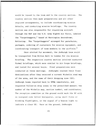 would be         issued to the team and                to the country section.                   The

country         section then made preparations                    and all    other

required         arrangements,          to include coordinating              mission

details,         and conducting mission briefings.                       The country

section was also responsible                     for requesting aircraft

through the RAF and the U.S.                     Army Eighth Air Force,                   labeled

the "Carpetbaggers,"                  based at Harrington Aeorodrome,

Kettering.            The "Carpetbaggers"              arranged      for parachutes,

packages,         ordering of containers                   for mission equipment,                and

coordinating            transport       of team members           to the airfield.'3

                Once alerted          for movement,          the Jedburgh team would

be transported              from Milton Hall to London for its                     mission

briefing.           The respective         country section              involved conducted

formal         briefings,        which were similar            to Air Corps briefings,

and lasted for several                  hours.        Final preparations           were

conducted         at these meetings.              Jedburghs        learned      their       final

destinations            after     they received a current Michelin                        road map

of the area,            and the name of their               dropping     zone     (DZ).

Jedburgh         teams reported          back to SFHQ immediately,                 and

requested         follow-on drop zones                in    the prescribed       manner;          the

number of         the Michelin map,          section          number,    and coordinates.

The        reception committee on the ground would mark the DZ with

an assigned           code letter        designator,          using small       fires       or

blinking         flashlights,          or the signal         of   a beacon      light       to

indicate         a clear        DZ.   Once on the ground,             Jedburghs



                                                 23
 