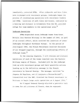 immediately        contacted SFHQ.                   After codewords           and       bona fides

were exchanged         with resistance groups,                        Jedburghs          began       the

process     of coordinating                  operations with resistance                     leaders

and SFHQ.         Locations         of safe          towns and houses,               indicated by

a   bearing and distance                in        kilometers       from the DZ,           provided

refuge for team members                      in    the operational           area.


Jedburgh Operations

            SFHQ dispatched seven Jedburgh                            teams from Great

Britain     into Eastern Brittany in                        the    summer of 1944,             as part

of an overall         effort,         which         involved       the insertion            of other

Jedburghs        throughout         Northwest Europe.                  In    the period of

July-August        1944,        the French Resistance                  received          thousands

of air    dropped      supplies,              through the coordinating                    efforts          of

Jedburgh     teams.

            In    the ensuing chapters,                     I will discuss and evaluate

operations        of each of the                  teams inserted        into the Eastern

Brittany region of France.                          Included will           be the Jedburgh

link up with resistance                      groups and       their     guerrilla           actions

leading     up to the definitive                     message       to the French

resistance        by General          Koenig.             The message,        entitled         "Le

chapeau     de Napoleon,            est-il          toujours a Perros-Guired?",

transmitted        over the BBC,                  directed    the French            resistance         in

Brittany to begin               large scale operations                  on 4 August            1944.":

           On 3 August            General Koenig elicited                     a patriotic            call

to arms     for all      citizens             of France,          when he espoused:

                                                     24
 