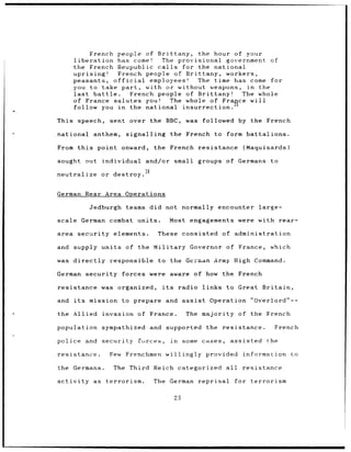 French people of Brittany, the hour of your
       liberation       has come!   The provisional government of
       the French Reupublic calls        for the national
       uprising!        French people of Brittany, workers,
       peasants, official        employees!  The time has come for
       you to take part, with or without weapons,         in the
       last     battle.    French people of Brittany!   The whole
       of France salutes you!         The whole of France will
       follow you in the national insurrection.

This speech,          sent over the BBC,               was    followed by the French

national       anthem,    signalling            the French          to form battalions.

From this       point onward,           the French resistance                    (Maquisards)

sought out          individual and/or            small groups of Germans                  to
                                  36
neutralize          or destroy.


German       Rear Area Operations

              Jedburgh    teams did not normally encounter                             large-

scale German combat units.                      Most engagements were with rear-

area security elements.                  These consisted                of administration

and supply units          of the Military Governor of France,                             which

was directly          responsible        to the German Army High Command.

German security          forces were aware of how                       the French

resistance          was organized,        its        radio links to Great               Britain,

and    its    mission    to prepare           and assist          Operation          "Overlord"--

the Allied invasion of                 France.         The majority of the French

population sympathized                 and supported            the     resistance.           French

police and          security   forces,          in    some cases,         assisted       the

resistance.           Few Frenchmen willingly provided                          information       to

the Germans.           The Third        Reich categorized               all     resistance

activity       as    terrorism.         The     German       reprisal         for terrorism

                                                 25
 
