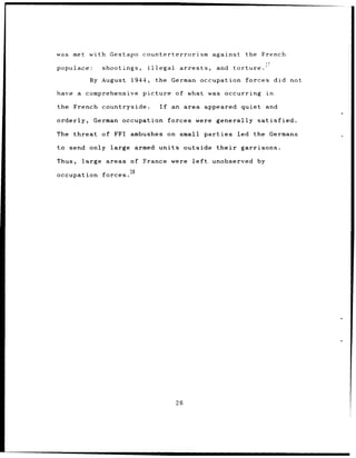 was   met with Gestapo          counterterrorism          against       the French

populace:       shootings,        illegal      arrests,    and     torture.

             By August    1944,      the German occupation forces                       did not

have a comprehensive            picture of what was occurring                      in

the French countryside.                If   an area appeared quiet                 and

orderly,      German occupation             forces were    generally satisfied.

The threat      of FFI ambushes on small parties                    led the Germans

to send only large            armed units       outside    their      garrisons.

Thus,   large areas      of France were left              unobserved          by
                         38
occupation forces.




                                              26
 