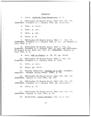 Endnotes

      1.    Lewis,    Jedburgh Team Operations,                        p.     7.

      2.  OSS/London SO Branch micro, Reel III,     Vol.                                     IV,
JEDBURGHS, Preamble to I January 1944, pp. xviii-xxi.

      3.    Ibid.,    p.    xviii.

      4.    Ibid.,    p.    xix.

      5.    Ibid.,    p.    xxi.

      6.    Lewis,    p.    8.

      7.  0SS/London SO Branch micro, Reel IT!   Vol. IV,
JEDBURGHS, Preamble to 1 January 1944, p. xx,  xnd January to
July 1944, p. 4.

       8. OSS/London SO Branch micro, Reel I, Vol. II,
PLANNING, Preamble to I January 1944, p. xxx; and OSS/London
SO Branch micro, Reel III, Vol. IV, JEDBURGHS, January to
July 1944, p. 8.

      9.    Foot,    SOE in          France,        p.   18,   35,    pp.     40-42.

     10.    OSS/London SO Branch micro,                        Reel I, Vol.            II,
PLANNING,   Preamble to 1 January 1944,                        p. xxxi.

     11.    Ibid.,    p.    xxxi.

     12.    Lewis,    pp.        10-11.

     13.    Stanley Cannicott, Journey of a Jed,                                   (Cheddar,
Somerset:    Cheddar Valley Press, 1986), p. 22.

      14.  OSS/London SO Branch micro, Reel                            III,        Vol.      IV,
JEDBURGHS, January to July 1944, pp. 8-9.

     15.  OSS/London SO Branch micro, Reel III,      Vol.                                    IV,
JEDBURGHS, Preamble to 1 January 1944, pp. xxii-xxiii.

     16.    Lewis,    p.    11.


     17.  OSS/London SO Branch micro, Reel                             III,        Vol.      IV,
JEDBURGHS, January to July 1944, p. 10.

     18.    Mendolsohn,          Covert Warfare,               Vol.    3,     p.     xxv.



                                               27
 