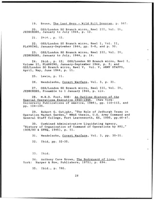 19.   Brown,    The Last Hero          - Wild Bill    Donovan,           p.     567.

     20.  OSS/London SO Branch micro, Reel                    III,        Vol.    IV,
JEDBURGHS, January to July 1944, p. 12.

        21.   Ibid.,    p.   12.

     22.      OSS/London SO Branch micro,              Reel   I, Vol. II,
PLANNING,     January-September 1944, pp.              5-6,   and p. 30.

     23.  OSS/London SO Branch micro, Reel                    III,        Vol.    IV,
JEDBURGHS, January to July, 1944, p. 14.

      24.  Ibid., p. 12;  OSS/London SO Branch micro, Reel                                     I,
Volume II,  PLANNING, January-September 1944, p. 5; and
OSS/London SO Branch micro, Reel V,   Vol. V, ARMY STAFFS,
April, May, June 1944, p. 11.

        25.   Lewis,    p.   11.

        26.   Mendolsohn,      Covert Warfare,         Vol.   3,     p.    31.

     27.  OSS/London SO Branch micro, Reel III,                           Vol.    IV,
JEDBURGHS, Preamble to 1 January 1944, p. xiv.

     28.  M.R.D. Foot, SOE:  An Outline History of the
Special Operations Executive 1940-1946.   (New York:
University Publications of America, 1986), pp. 110-112,                                  and
pp. 124-125.

     29.  Robert G. Gutjahr, "The Role of Jedburgh Teams in
Operation Market Garden," MMAS thesis,  U.S. Army Command and
General Staff College, Fort Leavenworth, KS, 1990, pp. 4 6 - 4 7 .

      30. Combined Administrative Liquidating Agency,
"History of Organization of Command of Operations by FFI,"
(SOE/SO & SFHQ, 1945), p. 11.

        31.   Mendelsohn,          Covert Warfare,     Vol.   3,     pp.    30-31.

        32.   Ibid,    pp.   32-35.



        33.   Ibid.

        34.   Anthony Cave Brown, The Bodyguard of Lies,                              (New
York:      Harper & Row, Publishers, 1975), p. 694.

        35.   Ibid.,    p.   780.

                                          28
 