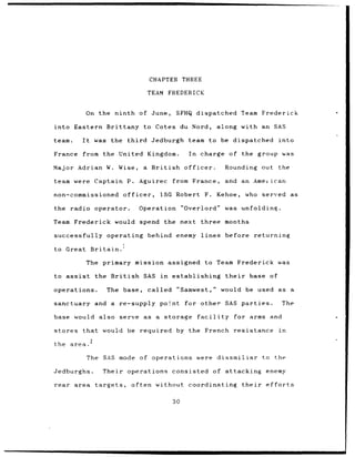 CHAPTER THREE

                                              TEAM FREDERICK


             On the ninth of                    June,     SFHQ dispatched Team Frederick

into Eastern Brittany to Cotes du Nord,                                         along with an SAS

team.       It        was the       third       Jedburgh team to be dispatched                             into

France      from the United Kingdom.                            In      charge     of the group was

Major Adrian W. Wise,                        a British        officer.            Rounding out             the

team were Captain P.                        Aguirec      from France,             and an Ameiican

non-commissioned                 officer,          1SG Robert            F.     Kehoe,     who      served as

the radio operator.                         Operation         "Overlord"          was unfolding.

Team Frederick would spend the next                                     three months

successfully operating                        behind enemy lines                  before          returning

to Great          Britain.

                 The primary mission assigned                            to Team Frederick was

to assist             the British            SAS in      establishing             their      base     of

operations.                The base,          called       "Samwest,"            would be used as a

sanctuary and a                  re-supply point for other SAS parties.                                        The

base would also serve as a                          storage          facility         for arms        and

stores      that would              be required            by the French resistance                        in
                  2
the area.

                 The SAS mode of operations                          were dissmiliar                to the

Jedburghs.               Their operations consisted                           of attacking           enemy

rear area             targets,       often without coordinating                           their      efforts

                                                         30
 