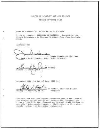 MASTER OF    MILITARY      ART AND       SCIENCE

                                  THESIS      APPROVAL      PAGE




Name     of candidate:            Major      Ralph   D.    Nichols

Title of thesis:                JEDBURGH      OPERATIONS:    Support to the
French Resistance               in Eastern      Brittany  from June-September
1944.


Approved         by:




                                                  Thesis    Committee       Chairman
         Jams H.          Willbanks,     M.A.,     M.S.,    M.M.A.S.




Samuel      J.     Le w        Ph.D.I,           Member




Accepted         this      4th day of June         1993    by:



   __     "_________________                     Director,       Graduate    Degree

Philip      j.Brookes,           Ph.D.             Programs




The opinions     and conclusions  expressed herein        are those of
the student    author   and do not necessarily     represent    the
views of the U.S. Army Command and General Staff             College or
any other    governmental agency.       (References to this     study
should include      the foregoing statement.)
 