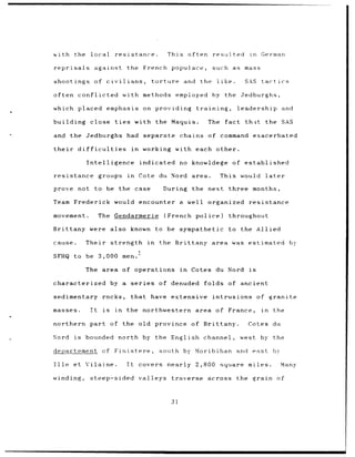 with        the local            resistance.                    This often          resulted        in    German

reprisals           against             the French populace,                        such as mass

shootings of civilians,                               torture          and    the        like.     SAS    tactics

often conflicted with methods employed                                              hy the Jedburghs,

which placed                   emphasis on providing                         training,           leadership             and

building close                   ties         with the Maquis.                    The      fact    th;it the SAS

and     the Jedburghs had separate chains of command exacerbated

their        difficulties                    in    working        with each other.

                 Intelligence                     indicated no knowldege                     of established

resistance              groups          in        Cote du Nord area.                     This would            later

prove not               to be the case                     During          the next         three months,

Team Frederick would encounter a well organized                                                     resistance

movement.               The Gendarmerie                    (French           police)        throughout

Brittany were also                           known to be sympathetic                        to the Allied

cause.           Their strength in                       the Brittany area was estimated                                    by

SFHQ to be 3,000 men.'

                 The area of operations                               in   Cotes du Nord is

characterized                  by a          series      of denuded             folds of ancient

sedimentary              rocks,              that have           extensive          intrusions           of     granite

masses.            It     is     in     the northwestern                     area of France,              in      the

northern part of the old province                                          of Brittany.             Cotes du

Nord        is   bounded north by the English channel,                                            west by the

departement              of Finistere,                   south by Moribihan                      and east         by

Ille        et Vilaine.                 It        covers        nearly 2,800             square     miles.              Many

winding,          steep-sided                     valleys        traverse         across         the grain             of



                                                                 31
 
