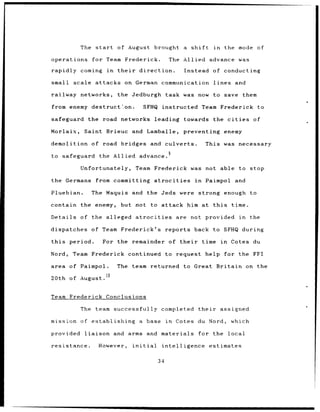 The start          of August brought                  a shift         in      the mode of

operations        for Team Frederick.                     The Allied advance                    was

rapidly coming          in    their      direction.              Instead of conducting

small    scale attacks           on German communication                         lines         and

railway networks,             the Jedburgh               task was now to save them

from enemy destruct.on.                    SFHQ       instructed            Team Frederick to

safeguard the road networks leading                              towards the cities                    of

Morlaix,    Saint Brieuc              and Lamballe,              preventing enemy

demolition of road bridges and culverts.                                     This was necessary

to safeguard          the Allied advance.

           Unfortunately,              Team Frederick was not able                              to stop

the Germans        from committing                atrocities           in    Paimpol and

Pluebian.      The Maquis             and the Jeds were                 strong enough to

contain the enemy,             but hot to attack                     him at      this         time.

Details of the alleged                 atrocities              are not provided in                    the

dispatches     of Team Frederick's                       reports back to SFHQ during

this    period.        For the remainder of their                           time        in    Cotes du

Nord,    Team Frederick continued                        to request          help for the FFI

area    of Paimpol.           The team returned                  to Great          Britain on the
               t
20th of August. o


Team Frederick Conclusions

           The team successfully completed                              their         assigned

mission of establishing                  a base          in    Cotes du Nord,                 which

provided    liaison          and arms           and materials           for the              local

resistance.           However,        initial         intelligence              estimates

                                                    34
 