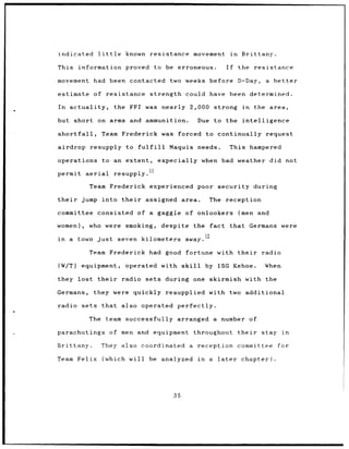 indicated             little       known resistance         movement          in    Brittany.

This information                   proved to be erroneous.               If        the     resistance

movement had been contacted                         two weeks before               D-Day,     a better

estimate of resistance                      strength could have been determined.

In      actuality,              the FFI was nearly         2,000 strong              in    the area,

but         short on arms and ammunition.                    Due    to the intelligence

shortfall,             Team Frederick was forced to continually request

airdrop          resupply to fulfill                Maquis needs.             This hampered

operations              to an extent,            especially when bad weather did not
                                            11
permit aerial                   resupply.

                 Team Frederick experienced                  poor security during

their        jump into their             assigned area.            The reception

committee consisted of a gaggle of onlookers                                       (men     and

women),          who were smoking,               despite    the    fact that Germans were

                                                          away.
                                                                  La
in      a   town just            seven kilometers

                 Team Frederick had good fortune                       with their            radio

(W/T)        equipment,            operated with skill            by 1SG Kehoe.               When

they lost             their       radio sets      during    one skirmish with the

Germans,             they were quickly resupplied with two additional

radio sets that                   also operated perfectly.

                 The team successfully arranged                     a number of

parachutings                   of men and equipment         throughout             their     stay    in

Brittany.              They also coordinated               a reception             committee        for

Team Felix (which                   will be analyzed         in    a later          chapter).




                                                     35
 
