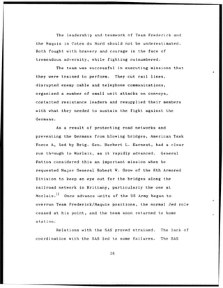 The    leadership and          teamwork of Team Frederick and

the Maquis        in   Cotes du Nord should not be underestimated.

Both fought        with bravery and courage                     in   the face of

tremendous        adversity,     while fighting                 outnumbered.

           The team was successful                    in   executing           missions      that

they were trained to perform.                        They cut rail             lines,

disrupted     enemy cable and telephone                     communications,

organized a        number of small unit attacks on convoys,

contacted     resistance        leaders         and resupplied                their      members

with what they needed to sustain the                            fight against the

Germans.

           As a result         of protecting road networks                             and

preventing        the Germans     from blowing bridges,                        American Task

Force A,     led by Brig.        Gen.      Herbert         L.    Earnest,             had a clear

run through to Morlaix,            as      it    rapidly advanced.                      General

Patton considered this            an important mission when he

requested Major          General Robert W. Grow of the 6th Armored

Division to keep an eye out for the bridges                                   along the

railroad     network      in   Brittany,         particularly                the one at

Morlaix.13        Once advance     units             of the US Army began to

overrun Team Frederick/Maquis                    positions,           the normal Jed role

ceased     at his point,        and the team soon returned                             to home

station.

           Relations with the SAS proved strained.                                      The lack of

coordination with the SAS led to some                            failures.              The SAS



                                                36
 