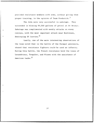 provided      resistance members with arms,                               without    giving    them
                                                                                         4
proper   training,              in   the opinion of Team Frederick.

           The Jeds were very successful                              in    sabotage.        They

succeeded      in     blowing         60,000 gallons of petrol                      at St Brieuc.

Sabotage was complimented with weekly attacks on enemy

convoys,    with the most important                          attack near Rostrenen,
                                      15
destroying      20 lorries.

           Lastly,             one of the more              interesting        observations         of

the team noted that in                 the battle              of the Paimpol          peninsula,

showed that          resistance            fighters         could be used as            infantry.

During this          battle,         the French            resistance        held    the towns of

Lexandrieux,          Treguler,        and Plunex with the assistance                          of

American tanks.16




                                                      37
 