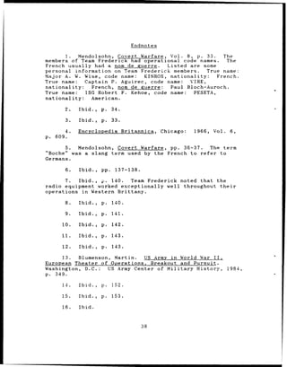 Endnotes

           1. Mendolsohn, Covert Warfare, Vol. 8, p. 33.         The
members of Team Frederick had operational code names.             The
French usually had a nom de guerre.       Listed are some
personal information on Team Frederick members.            True name:
Major A. W. Wise, code name:      KINROS, nationality:         French.
True name:     Captain P. Aguirec, code name:        VIRE,
nationality:      French, nom de guerre:   Paul Bloch-Auroch.
True name:      ISG Robert F. Kehoe, code name:        PESETA,
nationality:      American.

         2.   Ibid.,   p.    34.

         3.   Ibid.,   p.    33.

         4.   Encyclopedia          Britannica,   Chicago:   1966,   Vol.    6,
p.   609.

       5. Mendolsohn, Covert Warfare, pp. 36-37.     The term
"Boche" was a slang term used by the French to refer    to
Germans.

         6.   Ibid.,   pp.    137-138.

       7.  Ibid., p. 140.  Team Frederick noted that the
radio equipment worked exceptionally well throughout their
operations in Western Brittany.

         8.   Ibid.,   p.    140.

         9.   Ibid.,   p.    141.

        10.   Ibid.,   p.    142.

       11.    Ibid.,   p.    143.

        12.   Ibid.,   p.    143.

     13.   Blumenson, Martin.   US Army in World War II,
European Theater of Operations, Breakout and Pursuit.
Washington, D.C.:    US Army Center of Military History,                    1984,
p. 349.

        14.   Ibid.,   p.    152.

       15.    Ibid.,   p.    153.

        16.   Ibid.



                                          38
 