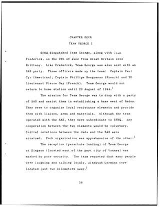 CHAPTER FOUR

                                               TEAM GEORGE I


            SFHQ dispatched Team George,                              along with Team

Frederick,          on the 9th of June                        from Great     Britain into

Brittany.           Like Frederick,                     Team George was also sent with an

SAS party.            Three        officers             made up the team:         Captain Paul

Cyr (American),                Captain          Phillipe          Reaguenau    (French)     and 2D

Lieutenant          Pierre Gay             (French).              Team George    would not

return to home                station          until         23 August of 1944.1

            The mission for Team George was to drop with a party

of SAS and assist                  them in             establishing a base west of Redon.

They were to organize                      local         resistance     elements     and provide

them with          liaison,             arms    and materials.             Although the team

operated with the                  SAS,        they were subordinate             to SFHQ.      Any

cooperation between                      the two elements would be voluntary.

Initial     relations              between             the Jeds and the SAS were

strained.           Each organization                        was apprehensive     of the other.

            The reception                  (parachute             landing)    of Team George

at Dingson           (located east                of the port city            of Vannes)    was

marked by poor                security.                The    team reported     that many people

were      laughing and             talking             loudly,     although Germans were
                                             3
located     just        two kilometers away.




                                                             39
 