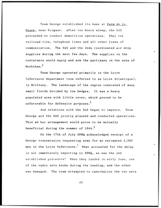 Team George           established               its        base at Farm de                la

Nouee,     near Dingson.             After          two hours                sleep,     the SAS

proceeded        to conduct demolition operations.                                      They cut

railroad     ties,      telephone           lines         and     all         other lines           of

communication.           The     SAS and the Jeds                       coordinated air                  drop

supplies during the next                    few days.                 The supplies             in    the

containers        would equip and arm the partisans                                     in    the area of
             4
Morbihan.

           Team George operated                      primarily in                    the Loire

Inferieure        department         (now      referred               to as Loire Atlantique),

in   Brittany.         The landscape                of the region consisted of many

small fields          divided by low hedges.                            It     was a heavy

populated area with little                     cover,            which proved                to be
                                                                  5
unfavorable          for defensive           purposes.

            Jed relations            with the SAS began                         to     improve.           Team

George and        the SAS jointly              planned            and conducted                operations.

This ad hoc arrangement                    would prove to be mutually

beneficial       during      the summer              of 1944.6

           On the 17th of July SFHQ acknowledged                                         receipt          of a

George     transmission          requesting arms                      for an estimated 4,000

men in     the Loire        Inferieure.'              What accounted                    for the delay

in   not   immediately         reporting             to SFHQ,            as was the Jed

established          procedure?            When they             landed         in    early June,           one

of the radio sets            broke during                 the     landing,            and the other

was damaged.          The team attempted                    to cannibalize                   the two sets



                                                     40
 
