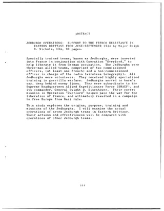 ABSTRACT


JEDBURGH OPERATIONS:   SUPPORT TO THE FRENCH RESISTANCE            IN
     EASTERN BRITTANY FROM JUNE-SEPTEMBER 1944 by Major            Ralph
    D. Nichols, USA, 90 pages.


Specially trained teams, known as Jedburghs, were inserted
into France in conjunction with Operation "Overlord," to
help liberate       it     from German occupation.   The Jedburghs were
three-man allied           teams, comprised of two commissioned
officers,       (at least     one French) and a non-commissioned
officer     in charge of the radio (wireless telegraphy).         All
Jedhurghs were volunteers.             They received highly specialized
training      in guerrilla       warfare.  Jedburghs served in harm's
way, deep behind enemy lines.             They were subordinate to the
Supreme Headquarters Allied Expeditionary Force (SHAEF),              and
its     commander, General Dwight D. Eisenhower.         Their covert
mission in Operation "Overlord" helped pave the way for the
liberation       of France, and ultimately resulted in a campaign
to free Europe from Nazi rule.

This study explores the origins, purpose, training  and
missions of the Jedburghs.   I will examine the actual
operations of seven Jedburgh teams in Eastern Brittany.
Their actions and effectiveness will be compared with
operations of other Jedburgh teams.




                                  iii
 