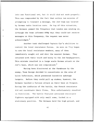 into one              functional       set,         but        it   still      did not work properly.

This was              compounded by the                  fact       that within          ten minutes              of

attempting              to transmit            a message,               the Jed        team was         located

by German              radio location cars.                         On top of this             situation,

the Germans              jammed the                frequency          that London was               sending on.

Although the team informed SFHQ that                                         they could not              receive

messages on this                 frequency,                   the request            was never

acknowledged.

                 Another task challenged                            Captain Cyr's abilities                       to

control          the local        resistance                   forces.         As soon as           *hoy began

to arm the local                 resistance               members,           many of them

immediately              sought out and shot the nearest German.                                            They

returned with their                    truck and booty to the Jed headquarters.

This mistake              resulted            in    a large scale German attack on the

Jed's        base,       which    was now compromised.

                 Having been discovered at                              the farmhouse           by the

enemy,         Team George            decided            to concentrate                on the area of

Loire        Inferieure,          which presented                       lucrative        sabotage

targets.               Before    they could pull up stakes,                              however,           the

Germans          lauched a        furious attack on their                              base at Dingson.

During         the confusion of the battle,                                 the French         resistance

did not          coordinate           their          fires.          This unfortunately                  resulted

in      fratricide.             The    battle            featured untrained                   resistance

fighters              equipped    with only small arms,                              locked    in   a

stationary              position.             The Germans held                      the high ground,              and



                                                               41
 