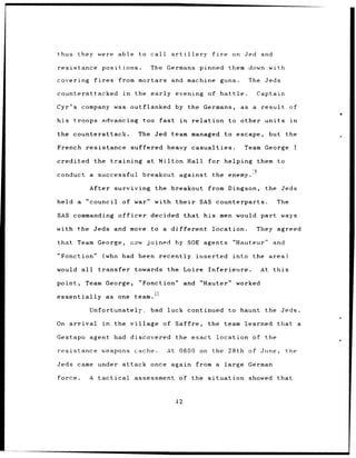 thus     they were able              to call           artillery              fire     on Jed and

resistance positions.                      The     Germans pinned                     them down with

covering        fires        from mortars and machine guns.                                The    Jeds

counterattacked               in    the early evening of battle.                              Captain

Cyr's company was outflanked                            by the Germans,                  as a result          of

his troops advancing                     too    fast       in      relation           to other units          in

the counterattack.                   The Jed team managed                            to escape,    but the

French        resistance suffered heavy casualties.                                       Team George          I

credited        the training at                 Milton Hall               for helping         them to

conduct a         successful             breakout         against the enemy.

               After surviving the breakout                               from Dingson,           the Jeds

held a        "council of war"                 with their             SAS counterparts.                 The

SAS commanding officer                     decided           that       his men would part ways

with the Jeds and move                     to a different                     location.       They agreed

that Team George,                  now    joined by SOE agents                         "Hauteur"     and

"Fonction"          (who     had been recently                       inserted          into the area)

would all         transfer          towards the Loire                     Inferieure.            At this

point,        Team George,           "Fonction"              and      "Hauter" worked
                                           1
essentially             as one team.

               Unfortunately,              bad luck continued                        to haunt     the Jeds.

On arrival          in    the village            of Saffre,               the team learned              that       a

Gestapo agent had discovered                            the exact location of                     the

resistance         weapons cache.                  At 0600 on                 the     28th of June,        the

Jeds came under attack once                            again from a large                  German

force.         A tactical           assessment            of the situation                 showed that



                                                        42
 