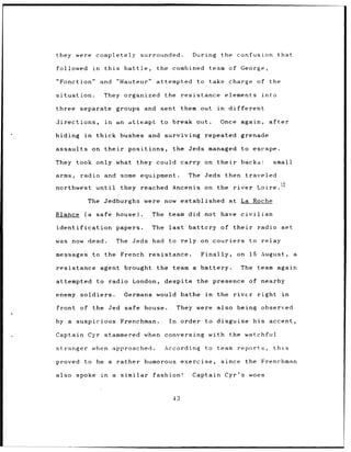 they were completely                         surrounded.         During    the confusion           that

followed            in    this     battle,       the combined        team of George,

"Fonction"               and     "Hauteur"       attempted        to take charge of the

situation.                They organized the                  resistance       elements     into

three separate                   groups and       sent them out           in    different

directions,               in     an attempt       to break out.            Once again,        after

hiding in            thick bushes and surviving                     repeated grenade

assaults            on their        positions,           the Jeds managed to escape.

They took only what they could carry on their                                       backs:      small

arms,         radio and some equipment.                         The Jeds then traveled

northwest            until        they reached Ancenis              on the river          Loire.12

                 The Jedburghs                were now established at La Roche

Blance         (a    safe house).               The team did not have civilian

identification                   papers.        The    last     battery of their           radio set

was now dead.                    The Jeds had          to rely on couriers               to relay

messages            to the French              resistance.         Finally,       on 15 August,            a

resistance agent brought                         the team a battery.                The team again

attempted            to radio London,                 despite     the presence of nearby

enemy soldiers.                    Germans would bathe              in    the    rivcr     right      in

front of the Jed safe house.                                They were     also being observed

by a       suspicious Frenchman.                       In     order to disguise his accent,

Captain Cyr stammered when conversing                                with the watchful

stranger when approached.                             According     to team       reports,      this

proved         to be a rather humorous                        exercise,    since the        Frenchman

also       spoke         in    a similar        fashion!         Captain Cyr's woes



                                                         43
 
