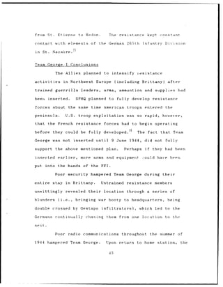 from       St..     Etienne to Redon.                            The       resistance              kept constant

contact            with elements of                      the German               265th      Infantry      Division

in    St.     Nazaire.


Team George                   I Conclusions

                   The Allies planned                       to        intensify         resistance

activities                in    Northwest               Europe         (including            Brittany)      after

trained            guerrilla            leaders,            arms,          ammuntion and              supplies had

beer, inserted.                      SFHQ planned                to      fully      develop          resistance

forces            about the same                  time American troops entered                             the

peninsula.                    U.S.    troop exploitation was                            so    rapid,      however,

that the French                      resistance             forces          had to begin operating

before            they could be                 fully      developed.16                 The        fact   that Team

George was not inserted until                                     9 June           1944,      did not      fully

support            the above mentioned plan.                                     Perhaps      if     they had been

inserted            earlier, more arms                        and equipment                  2ould have been

put      into       the hands of the FFI.

                  Poor security hampered Team George during                                               their

entire        stay in            Brittany.               Untrained                resistance          members

unwittingly                   revealed          their       location              through a series             of

blunders             (i.e.,          bringing            war booty to               headquarters,           being

double crossed                   by Gestapo               infiltrators),                  which       led to       the

Germans continually                         chasing           them from one                  location      to the

nextt.

                  Poor radio communications                                 throughout              the summer of

1944 hampered Team George.                                   Upon          return to home station,                       the


                                                                 45
 