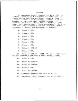 Endnotes

           1. Mendosohn, Covert Warfare, Vol. 4, p. 157.           The
members of Team George I had operational code names.               The
French usually had a nom de guerre.              Listed are some
personal information on Team George I members.               True name:
Captain Paul Cyr, code name:           WIGTON, nationality:
American.        True name:     Captain Phillipe    Reaguenau, code
name:        SAVE, nationality:     French, nom de guerre:      P. Erard.
True name:        2D Lieutenant Pierre Gay, code name:         RUPEE,
nationality:        French, nom de guerre:        C. Lejeune.

       2.   Ibid.,   p.    157.

       3.   Ibid.,   p.    159.

       4.   Ibid.,   p.    160.

       5.   Ibid.,   p.    191.

       6.   Ibid.,   p.    162.

       7.   Ibid.,   p.    155.

       8.   Ibid.,   pp.    163-164.

       9.   Ibid.,   p.    165.

     10.  Ibid., pp. 169-171.  NOTM:            The date of the battle
was not recorded by the team in their           report to SFHQ.

      11.   Ibid.,   p.    172.

      12.   Ibid.,   pp.    179-183.

      13.   Ibid.,   pp.    198-204.

      14.   Ibid.,   p.    206.

      15.   Ibid.,   pp.    189-90.

      16.   Blumenson,      Breakout    and Pursuit,   p.   354.

      17.   Mendolsohn,      Covert Warfare,    Vol.   4,   pp.    236-241.




                                       47
 