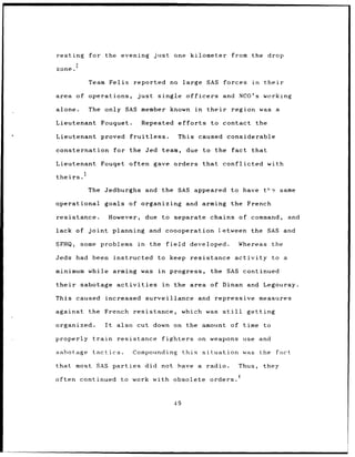resting          for the evening                   just      one kilometer                       from the drop
           2
zone.

                 Team Felix             reported no large                         SAS forces             in      their

area of operations,                      just       single officers                          and NCO's working

alone.           The only SAS member known                                  in    their          region was a

Lieutenant           Fouquet.                Repeated             efforts               to contact           the

Lieutenant           proved           fruitless.                  This caused considerable

consternation                  for the Jed team,                     due to the                  fact that

Lieutenant           Fouqet often gave orders                                    that        conflicted with

theirs.3

                 The Jedburghs and the SAS appeared                                              to have t½e            same

operational               goals      of organizing and arming                                    the French

resistance.                However,            due to separate                      chains of command,                     and

lack of joint                  planning         and coooperation                          letween the SAS and

SFHQ,          some problems              in    the       field        developed.                    Whereas        the

Jeds had          been instructed                   to keep            resistance activity                          to a

minimum while arming was in                                progress,                the SAS continued

their          sabotage         activities            in     the       area of Dinan and Legouray.

This caused               increased            surveillance                  and        repressive            measures

against          the French            resistance,                 which was                 still     getting

organized.                It    also cut down on the amount                                      of time to

properly          train         resistance            fighters               on weapons               use and

sabotage          tactics.             Compounding                 this          situation            was     the    fact

that most SAS parties                          did not have a                     radio.             Thus,       they

often continued                  to work with obsolete                              orders. 4



                                                             49
 