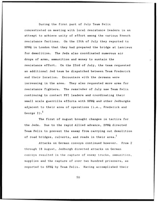 During the           first        part of      July Team Felix

concentrated           on meeting with local                   resistance                 leaders       in        an

attempt       to achieve unity of effort                       among         the various French

resistance        factions.                On the       13th of July they reported                           to

SFHQ in       London that they had prepared                          the bridge at Lancieux

for demolition.               The Jeds also coordinated                             numerous air

drops of arms,              ammunition and money to sustain the

resistance        effort.           On the 23rd of July,                     the team requested

an additional           Jed team be dispatched between Team Frederick

and   their     location.              Encounters with the Germans were

increasing        in    the area.               They also requested more                        arms for

resistance        fighters.                The remainder          of July saw Team Felix

continuing        to contact               FFI leaders and coordinating                              their

small scale guerrilla                      efforts       with SFHQ and other Jedburghs

adjacent       to their        area of operations                  (i.e.,            Frederick and

George 1).5

              The first        of August brought changes                             in    tactics       for

the Jeds.         Due to the rapid Allied advance,                                  SFHQ directed

Team Felix to prevent                      the enemy from carrying out demolition

of road bridges,              culverts,               and roads    in       their         area.

              Attacks on German                      convoys continued however.                         From 2

through       18 August,           Jedburgh directed attacks on German

convoys       resulted        in    the capture of enemy trucks,                              ammunition,

supplies and the capture                        of over      two hundred prisoners,                          as

reported to SFHQ by Team Felix.                              Having accomplished                       their



                                                        50
 