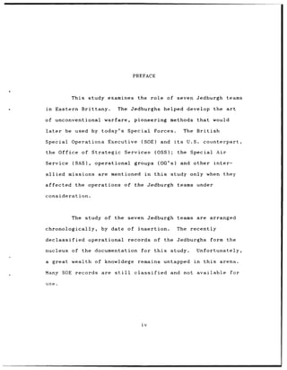 PREFACE



                This study examines           the role of seven Jedburgh                          teams

in      Eastern Brittany.           The Jedburghs helped develop the art

of unconventional             warfare,       pioneering methods                 that       would

later      be used by today's Special                     Forces.          The British

Special         Operations Executive            (SOE)        and    its     U.S.    counterpart,

the Office of Strategic                  Services         (OSS);      the Special           Air

Service         (SAS),     operational       groups         (OG's)        and other inter-

allied         missions     are mentioned         in      this     study only when they

affected         the operations of the Jedburgh                       teams under

consideration.



                The study of the seven Jedburgh teams                           are arranged

chronologically,             by date      of insertion.              The     recently

declassified             operational      records of the Jedburghs                       form     the

nucleus of the documentation                    for this           study.       Unfortunately,

a great wealth of knowldege remains                              untapped      in   this     arena.

Many SOE records             are still       classified            and not available               for

use.




                                                iv
 