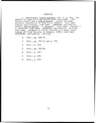 F n dnotes

       1.  Mendolsohn, Covert Warfare, Vol. 4, p. 363.   The
members of Team Felix had operational code names.   The
French usually had a nom de guerre.   Listed are some
personal information on Team Felix members.   True name:
Captain Jean Souquet, code name:   CARNAVON, nationality:
French, nom de guerre:   J. Kennevel.  True name:  Captain J.
J. Merchant, code name:   SOMERSET, nationality:  British.
True name:   Sergeant P. Calvin (killed in a plane crash
taking off from Calcutta in January, 1945), code name:
MIDDLESEX, nationality:   British.

      2.   Ibid.,   pp. 369-70.

      3.   Ibid.,   pp.    370-71    and p.   379.

      4.   Ibid.,   p.    379.

      5.   Ibid.,   pp.    355-56.

      6.   Ibid.,   p. 367.

      7.   Ibid.,   p. 369.

      8.   Ibid.,   p. 379.




                                      52
 
