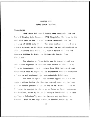 CHAPTER SIX

                                     TEAMS GAVIN AND GUY


Team Gavin

           Team Gavin was the eleventh                                team inserted       from the

United Kingdom              into France.                SFHQ dispatched          the    team to the

northern      part of the             Ille         et Vilaine Department on the

evening    of 11/12               July 1944.            The team members           were     led by a

French    officer,             Major Jean Carbuccia.                    He was accompanied                  by

2nd Lieutenant              Paul Valentini,                   also a French officer              and

Captain William B.                  Dreux,         a    23-year-old       lawyer    from
               1
Louisiana.

           The mission of Team Gavin was to organize and                                            arm

resistance          fighters         in      the northern             sector of the       Ille        et

Vilaine Department.                   Intelligence                  from SFHQ indicated             that

they would need to organize                             the department         for the reception

of stores and equipment                       for approximately               2,500 men.

           The area of operations                             covered approximately                2,700

square miles,             facing the English channel                       coast at the             root

of the Breton peninsula                       in       the Bay of St.         Michel.       Ille       et

Villaine      is      bounded        in   the west             by Cotes du Nord,          southwest

by Morbihan,            south by Loire Atlantique                        (referred      to in         i944

as   "Loire        Inferiere"),           east by Mayenne and northeast                          by

Manche.       Most        of the Department                    is   drained    south by the


                                                         53
 